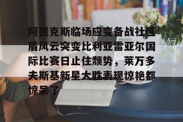 阿贾克斯临场应变备战社区盾风云突变比利亚雷亚尔国际比赛日止住颓势，莱万多夫斯基新星大胜表现惊艳都惊呆了
